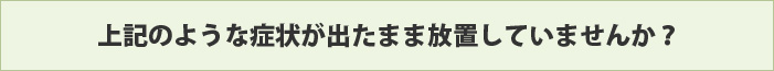 上記のような症状が出たまま放置していませんか？